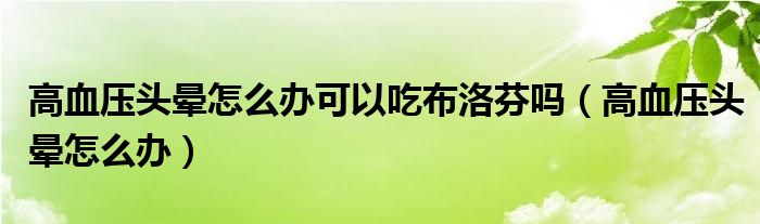 高血压头晕怎么办可以吃布洛芬吗（高血压头晕怎么办）
