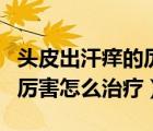 头皮出汗痒的厉害怎么治疗好（头皮出汗痒的厉害怎么治疗）
