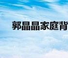 郭晶晶家庭背景视频（郭晶晶家庭背景）