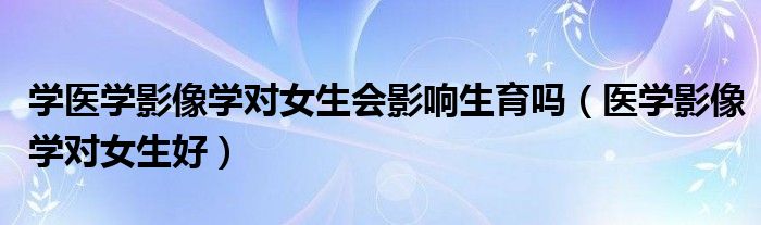 学医学影像学对女生会影响生育吗（医学影像学对女生好）