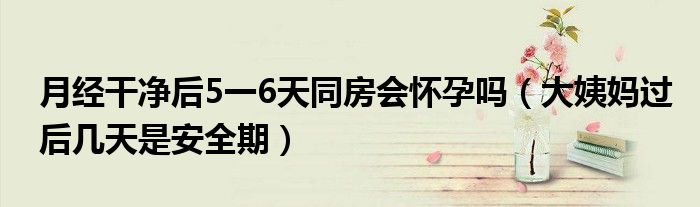 月经干净后5一6天同房会怀孕吗（大姨妈过后几天是安全期）