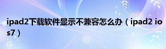 ipad2下载软件显示不兼容怎么办（ipad2 ios7）