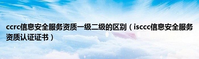 ccrc信息安全服务资质一级二级的区别（isccc信息安全服务资质认证证书）