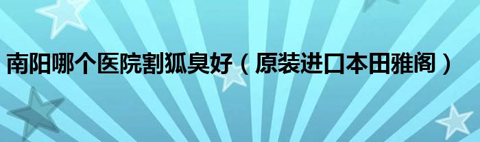 南阳哪个医院割狐臭好（原装进口本田雅阁）