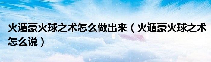 火遁豪火球之术怎么做出来（火遁豪火球之术怎么说）