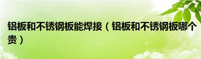 铝板和不锈钢板能焊接（铝板和不锈钢板哪个贵）