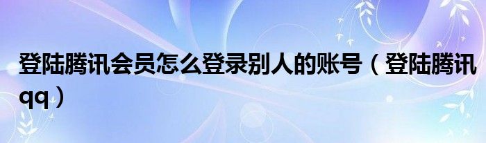 登陆腾讯会员怎么登录别人的账号（登陆腾讯qq）