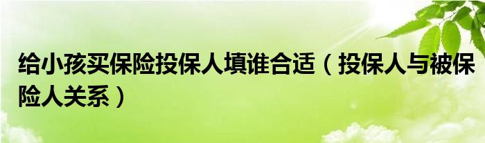 给小孩买保险投保人填谁合适（投保人与被保险人关系）