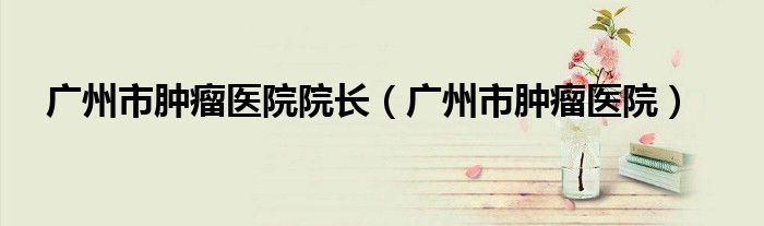 广州市肿瘤医院院长（广州市肿瘤医院）
