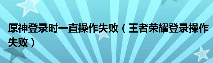 原神登录时一直操作失败（王者荣耀登录操作失败）
