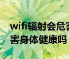 wifi辐射会危害身体健康吗?（wi fi辐射会危害身体健康吗）