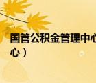 国管公积金管理中心属于什么单位（国管中心公积金管理中心）
