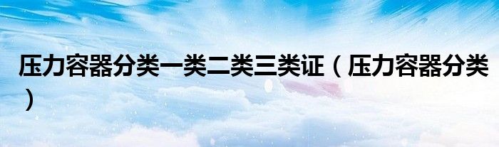 压力容器分类一类二类三类证（压力容器分类）