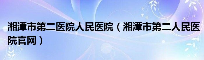 湘潭市第二医院人民医院（湘潭市第二人民医院官网）