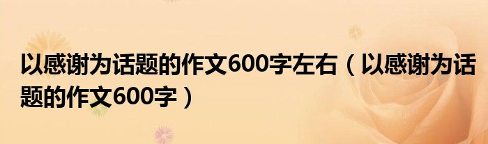 以感谢为话题的作文600字左右（以感谢为话题的作文600字）