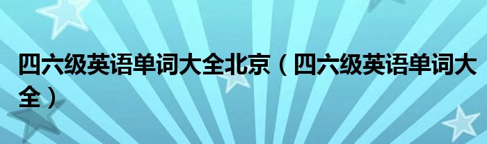 四六级英语单词大全北京（四六级英语单词大全）