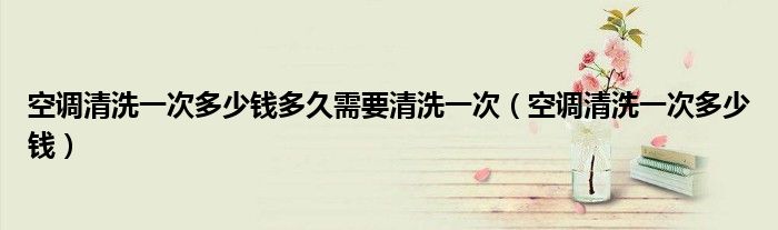 空调清洗一次多少钱多久需要清洗一次（空调清洗一次多少钱）