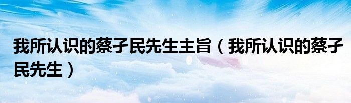我所认识的蔡孑民先生主旨（我所认识的蔡孑民先生）
