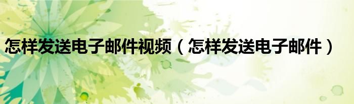 怎样发送电子邮件视频（怎样发送电子邮件）