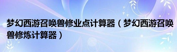 梦幻西游召唤兽修业点计算器（梦幻西游召唤兽修炼计算器）