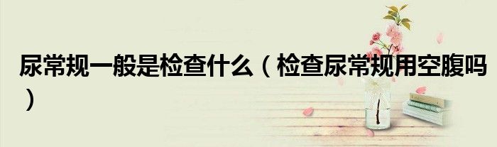 尿常规一般是检查什么（检查尿常规用空腹吗）