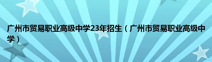广州市贸易职业高级中学23年招生（广州市贸易职业高级中学）