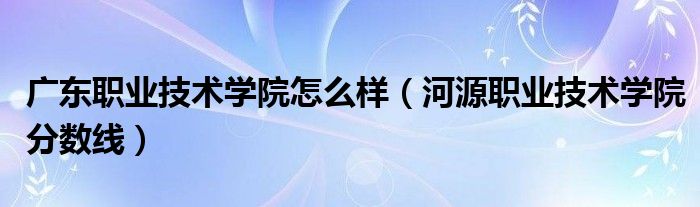 广东职业技术学院怎么样（河源职业技术学院分数线）