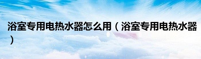 浴室专用电热水器怎么用（浴室专用电热水器）