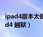 ipad4版本太低 下载不了东西了 怎么办（ipad4 越狱）