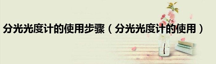 分光光度计的使用步骤（分光光度计的使用）