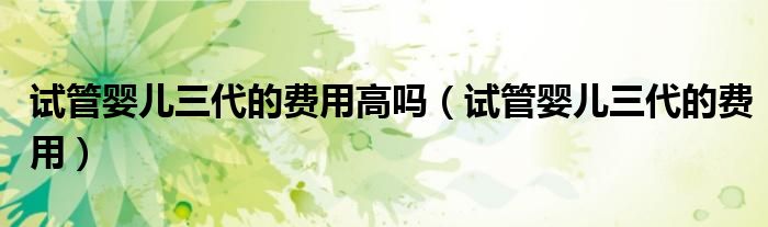 试管婴儿三代的费用高吗（试管婴儿三代的费用）