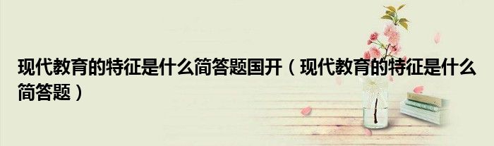 现代教育的特征是什么简答题国开（现代教育的特征是什么简答题）
