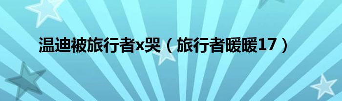 温迪被旅行者x哭（旅行者暖暖17）