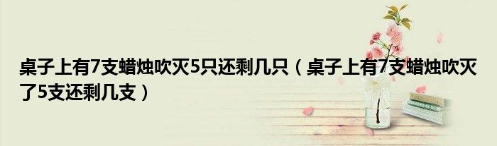 桌子上有7支蜡烛吹灭5只还剩几只（桌子上有7支蜡烛吹灭了5支还剩几支）