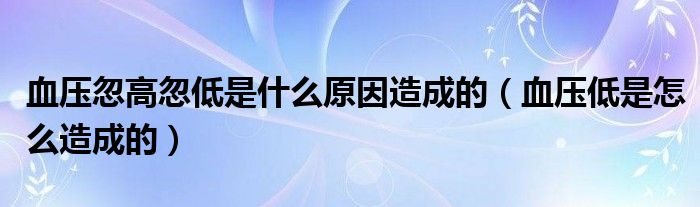 血压忽高忽低是什么原因造成的（血压低是怎么造成的）