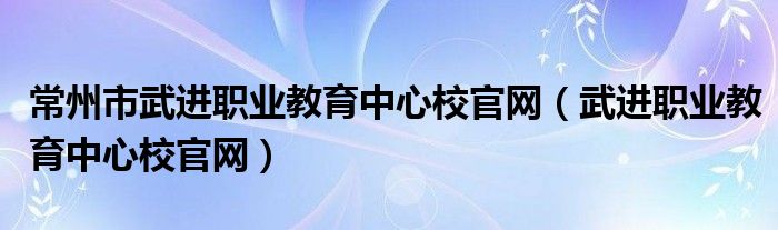 常州市武进职业教育中心校官网（武进职业教育中心校官网）