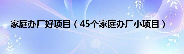 家庭办厂好项目（45个家庭办厂小项目）