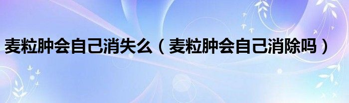 麦粒肿会自己消失么（麦粒肿会自己消除吗）