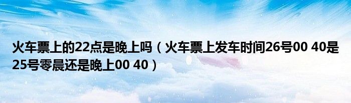 火车票上的22点是晚上吗（火车票上发车时间26号00 40是25号零晨还是晚上00 40）