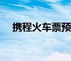 携程火车票预订查询（携程火车票预订）