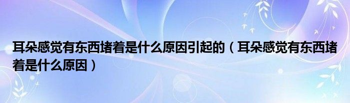 耳朵感觉有东西堵着是什么原因引起的（耳朵感觉有东西堵着是什么原因）