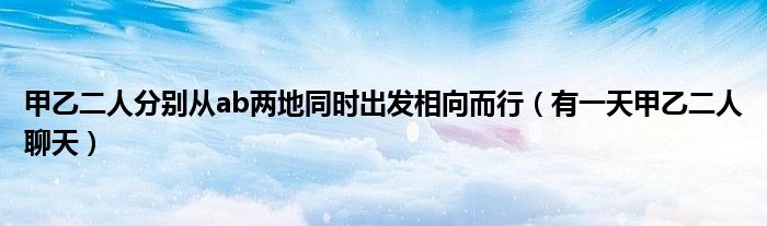 甲乙二人分别从ab两地同时出发相向而行（有一天甲乙二人聊天）
