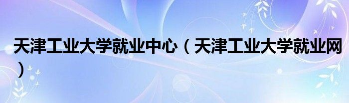 天津工业大学就业中心（天津工业大学就业网）