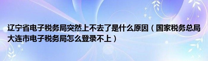 辽宁省电子税务局突然上不去了是什么原因（国家税务总局大连市电子税务局怎么登录不上）