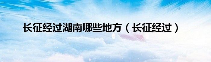长征经过湖南哪些地方（长征经过）