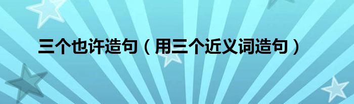 三个也许造句（用三个近义词造句）
