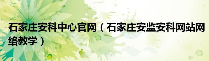 石家庄安科中心官网（石家庄安监安科网站网络教学）