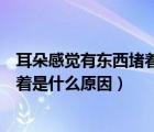 耳朵感觉有东西堵着是什么原因引起的（耳朵感觉有东西堵着是什么原因）