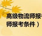 高级物流师报考条件和时间2022（高级物流师报考条件）