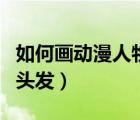 如何画动漫人物的头发（怎么画好动漫人物的头发）